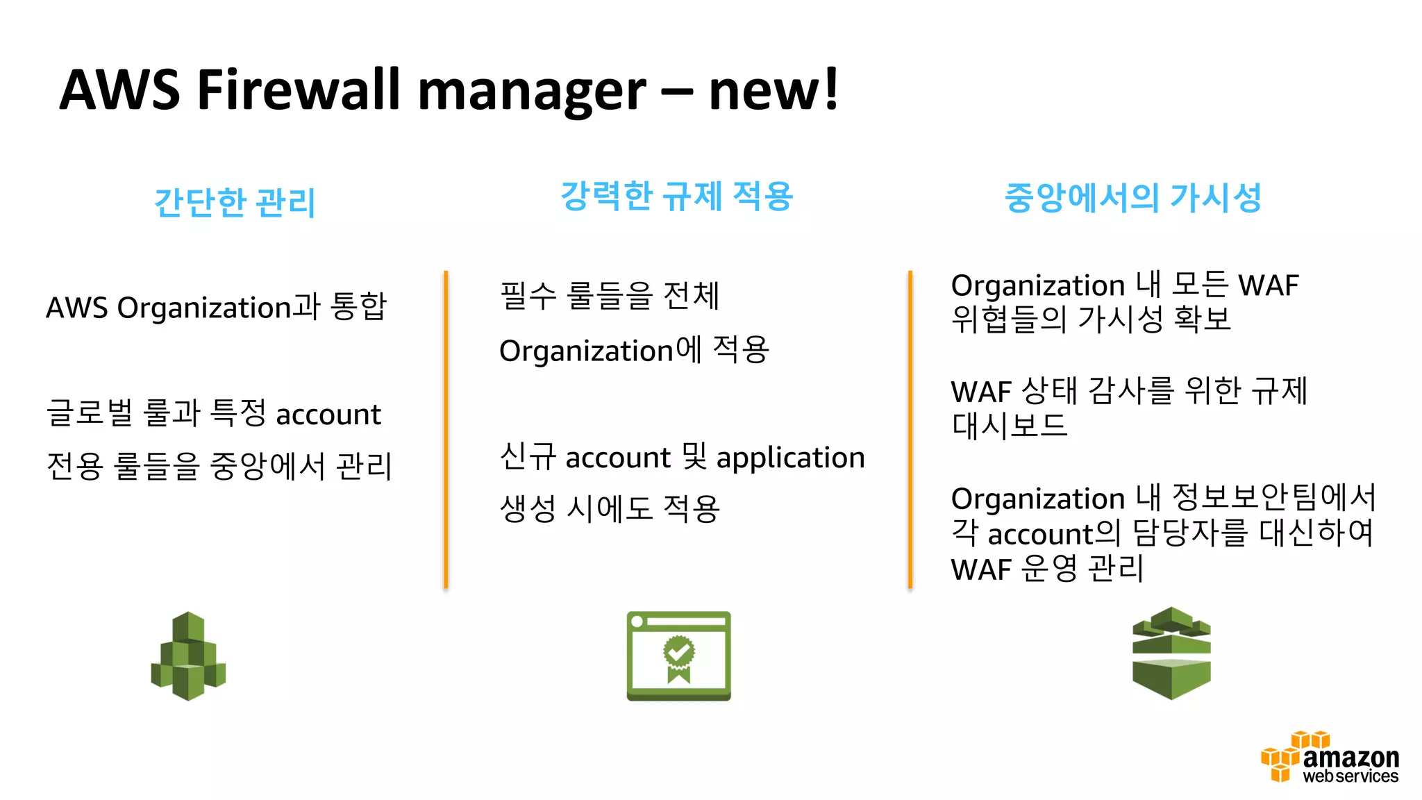 AWS Firewall manager – new!
간단한 관리
AWS Organization과 통합
글로벌 룰과 특정 account
전용 룰들을 중앙에서 관리
강력한 규제 적용
필수 룰들을 전체
Organization에 적용
신규 account 및 application
생성 시에도 적용
중앙에서의 가시성
Organization 내 모든 WAF
위협들의 가시성 확보
WAF 상태 감사를 위한 규제
대시보드
Organization 내 정보보안팀에서
각 account의 담당자를 대신하여
WAF 운영 관리
 