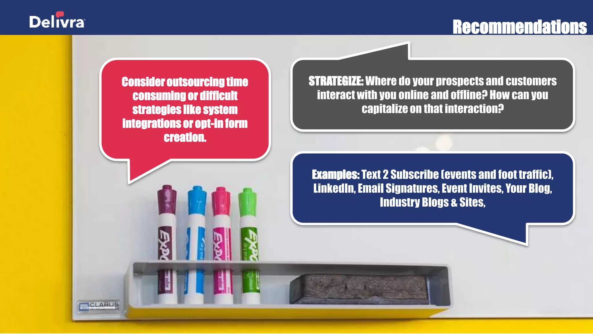 Recommendations
Consider outsourcing time
consuming or difficult
strategies like system
integrations or opt-in form
creation.
STRATEGIZE: Where do your prospects and customers
interact with you online and offline? How can you
capitalize on that interaction?
Examples: Text 2 Subscribe (events and foot traffic),
LinkedIn, Email Signatures, Event Invites, Your Blog,
Industry Blogs & Sites,
 
