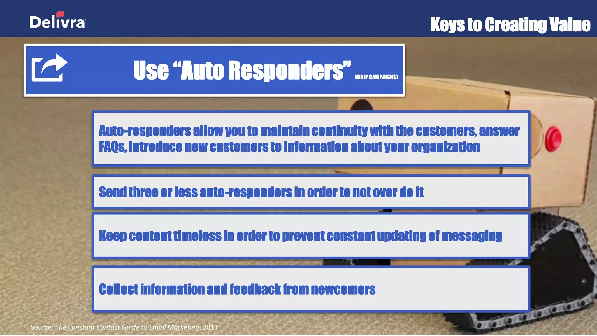 Keys to Creating Value
Source: The Constant Contact Guide to Email Marketing, 2011
Use “Auto Responders” (DRIP CAMPAIGNS)
Auto-responders allow you to maintain continuity with the customers,
answer FAQs, introduce new customers to information about your
organization
Send three or less auto-responders in order to not over do it
Keep content timeless in order to prevent constant updating of messaging
Collect information and feedback from newcomers
 