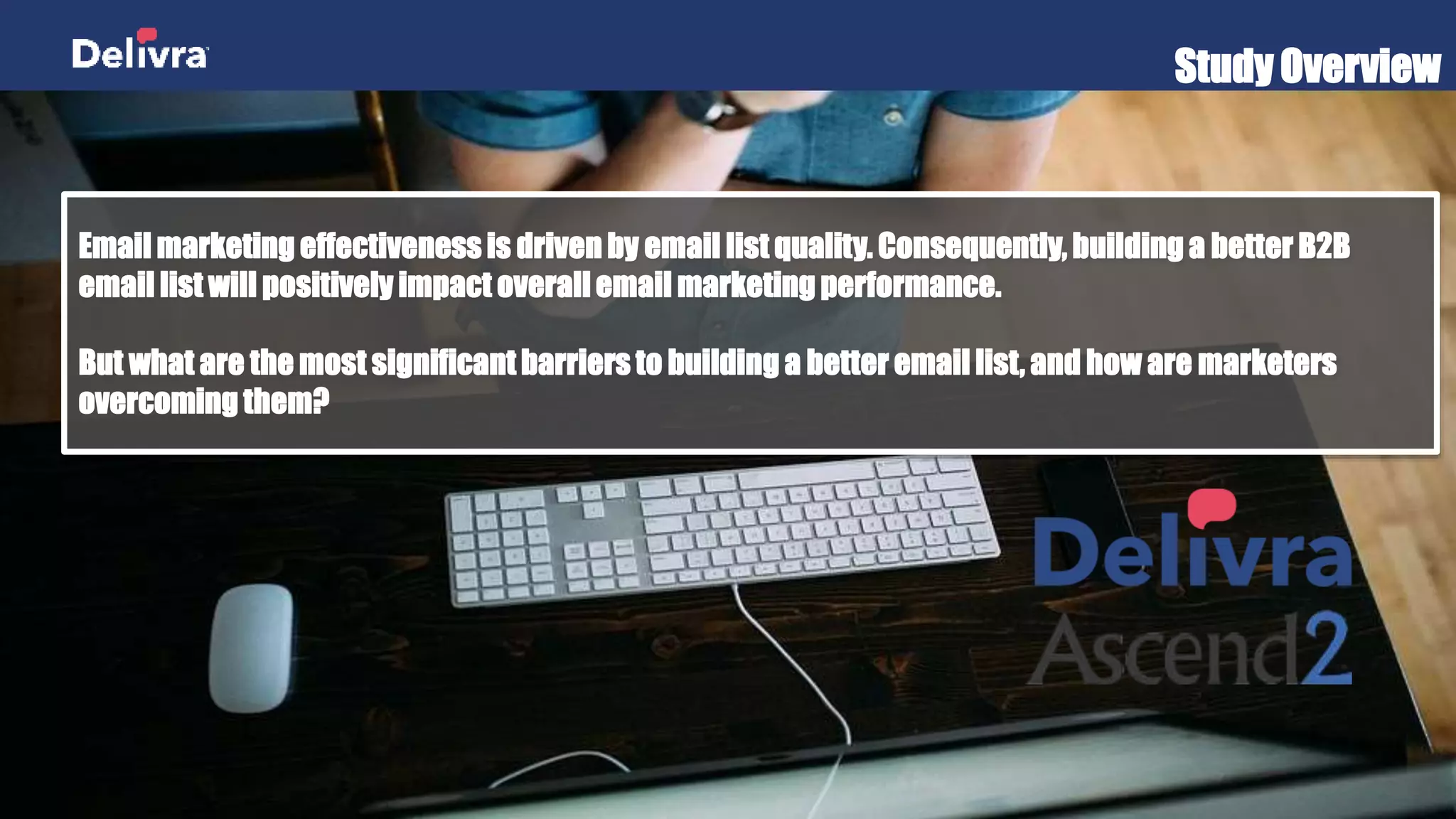 Study Overview
Email marketing effectiveness is driven by email list quality. Consequently, building a better B2B
email list will positively impact overall email marketing performance.
But what are the most significant barriers to building a better email list, and how are marketers
overcoming them?
 