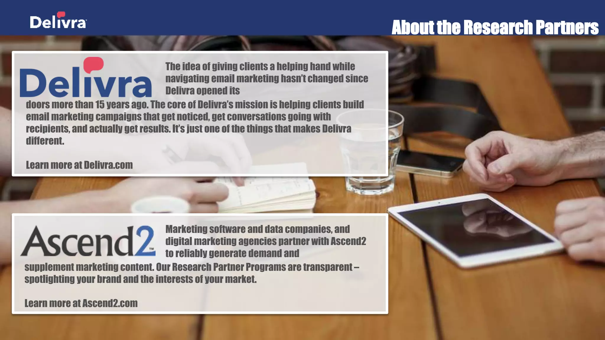 About the Research Partners
Marketing software and data companies, and
digital marketing agencies partner with Ascend2 to
reliably generate demand and
supplement marketing content. Our Research Partner Programs are transparent –
spotlighting your brand and the interests of your market.
Learn more at Ascend2.com
The idea of giving clients a helping hand while
navigating email marketing hasn’t changed since
Delivra opened its
doors more than 15 years ago. The core of Delivra’s mission is helping clients build
email marketing campaigns that get noticed, get conversations going with recipients,
and actually get results. It’s just one of the things that makes Delivra different.
Learn more at Delivra.com
 