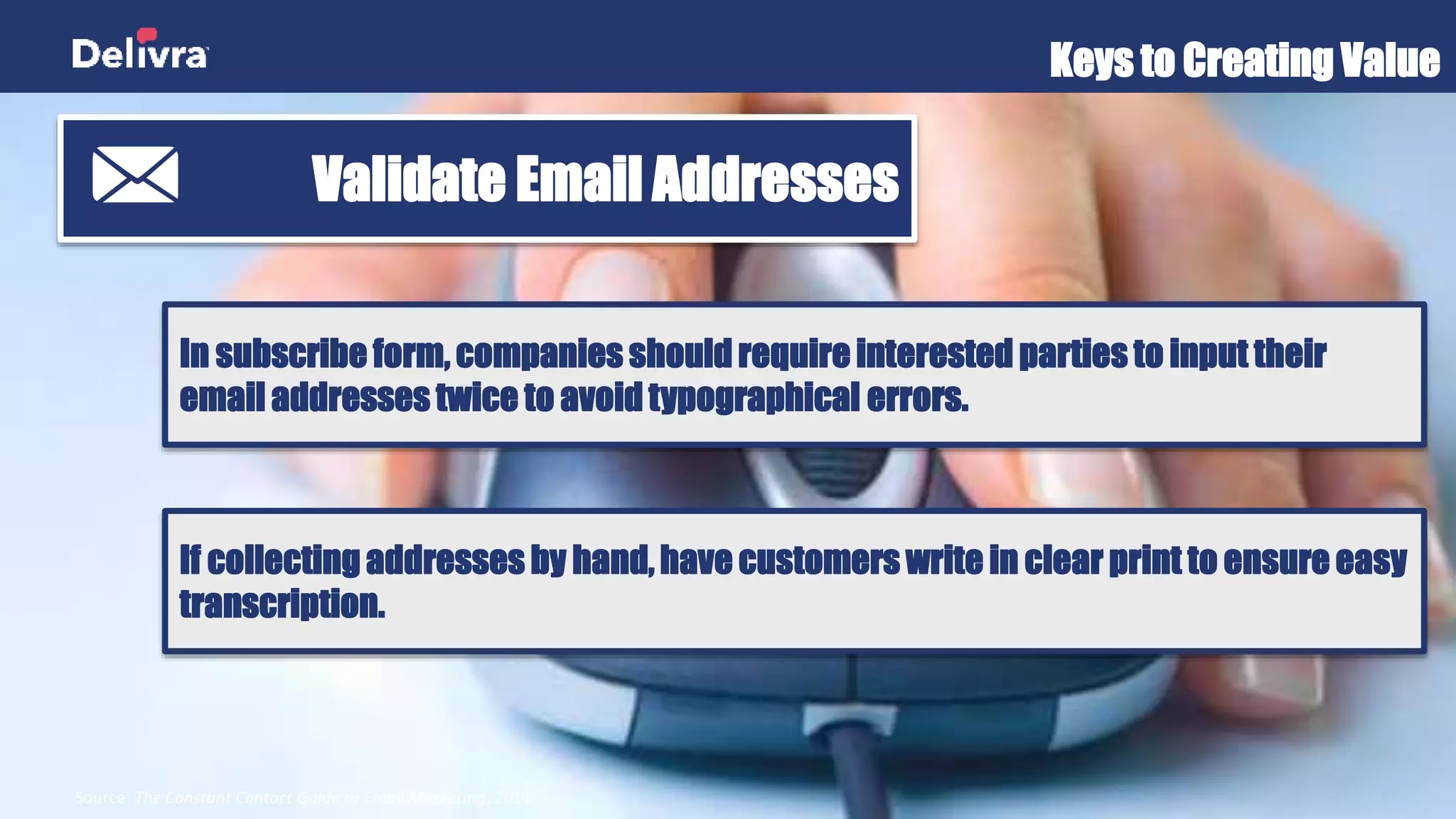 Keys to Creating Value
Source: The Constant Contact Guide to Email Marketing, 2011
Validate Email Addresses
In subscribe form, companies should require interested parties to input their
email addresses twice to avoid typographical errors.
If collecting addresses by hand, have customers write in clear print to ensure easy
transcription.
 