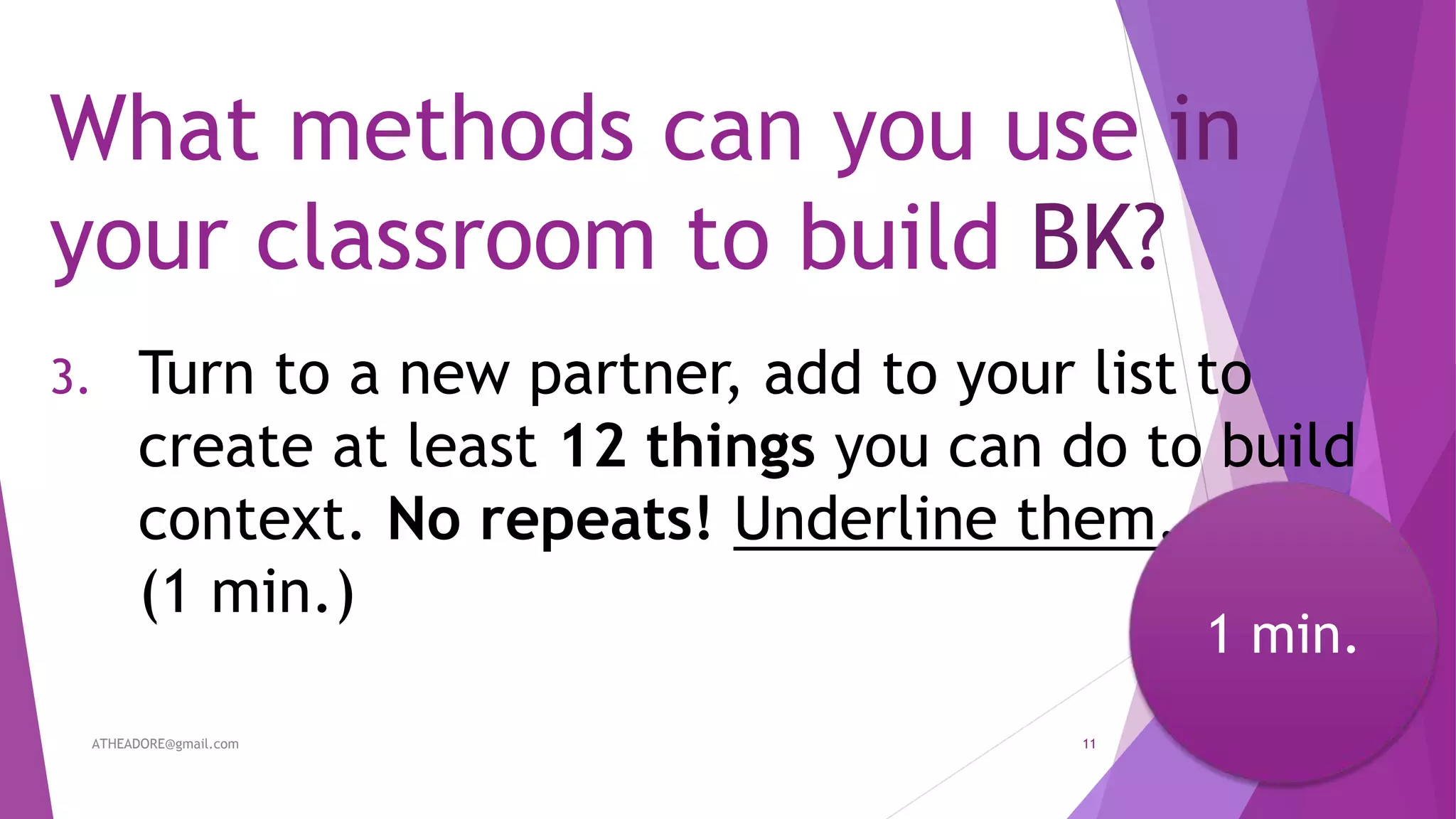 What methods can you use in
your classroom to build BK?
3. Turn to a new partner, add to your list to
create at least 12 things you can do to build
context. No repeats! Underline them.
(1 min.)
ATHEADORE@gmail.com 11
1 min.
 