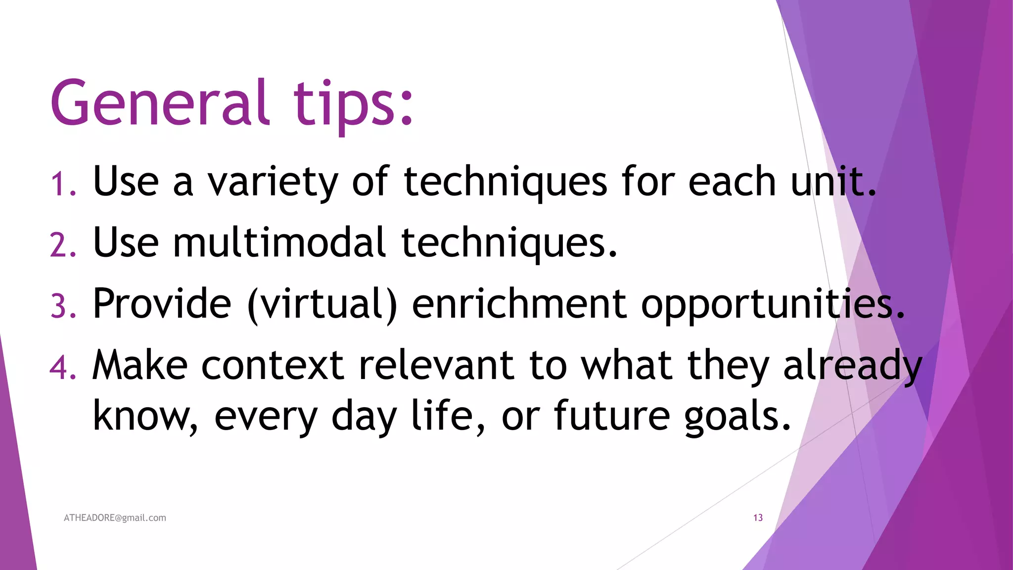 General tips:
1. Use a variety of techniques for each unit.
2. Use multimodal techniques.
3. Provide (virtual) enrichment opportunities.
4. Make context relevant to what they already
know, every day life, or future goals.
ATHEADORE@gmail.com 13
 