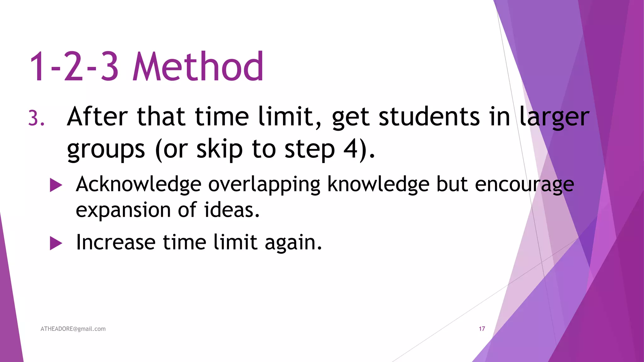 1-2-3 Method
3. After that time limit, get students in larger
groups (or skip to step 4).
 Acknowledge overlapping knowledge but encourage
expansion of ideas.
 Increase time limit again.
ATHEADORE@gmail.com 17
 