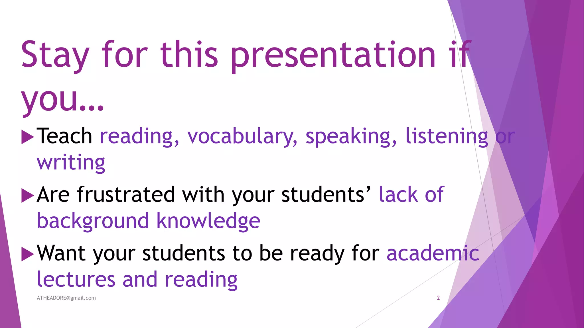 Stay for this presentation if
you…
Teach reading, vocabulary, speaking, listening or
writing
Are frustrated with your students’ lack of
background knowledge
Want your students to be ready for academic
lectures and reading
ATHEADORE@gmail.com 2
 