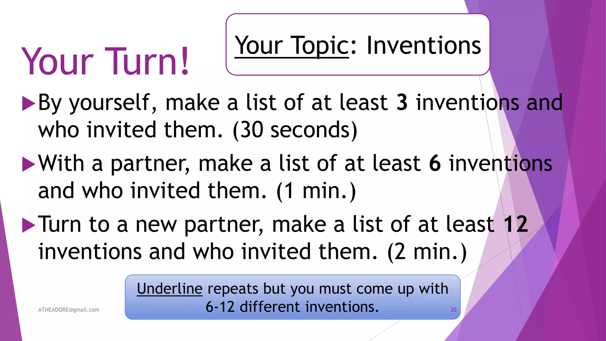Your Turn!
By yourself, make a list of at least 3 inventions and
who invited them. (30 seconds)
With a partner, make a list of at least 6 inventions
and who invited them. (1 min.)
Turn to a new partner, make a list of at least 12
inventions and who invited them. (2 min.)
Your Topic: Inventions
Underline repeats but you must come up with
6-12 different inventions.ATHEADORE@gmail.com 20
 