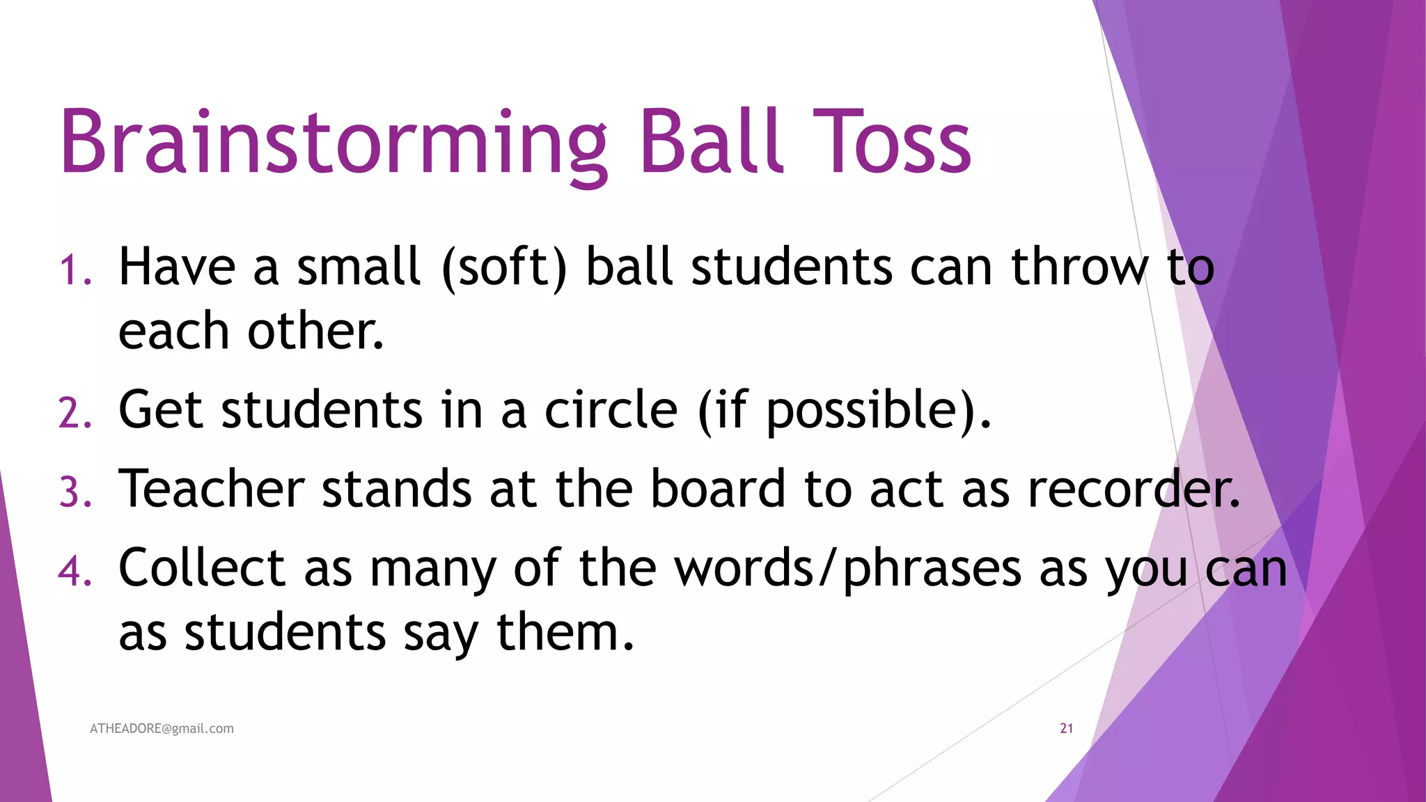 Brainstorming Ball Toss
1. Have a small (soft) ball students can throw to
each other.
2. Get students in a circle (if possible).
3. Teacher stands at the board to act as recorder.
4. Collect as many of the words/phrases as you can
as students say them.
ATHEADORE@gmail.com 21
 