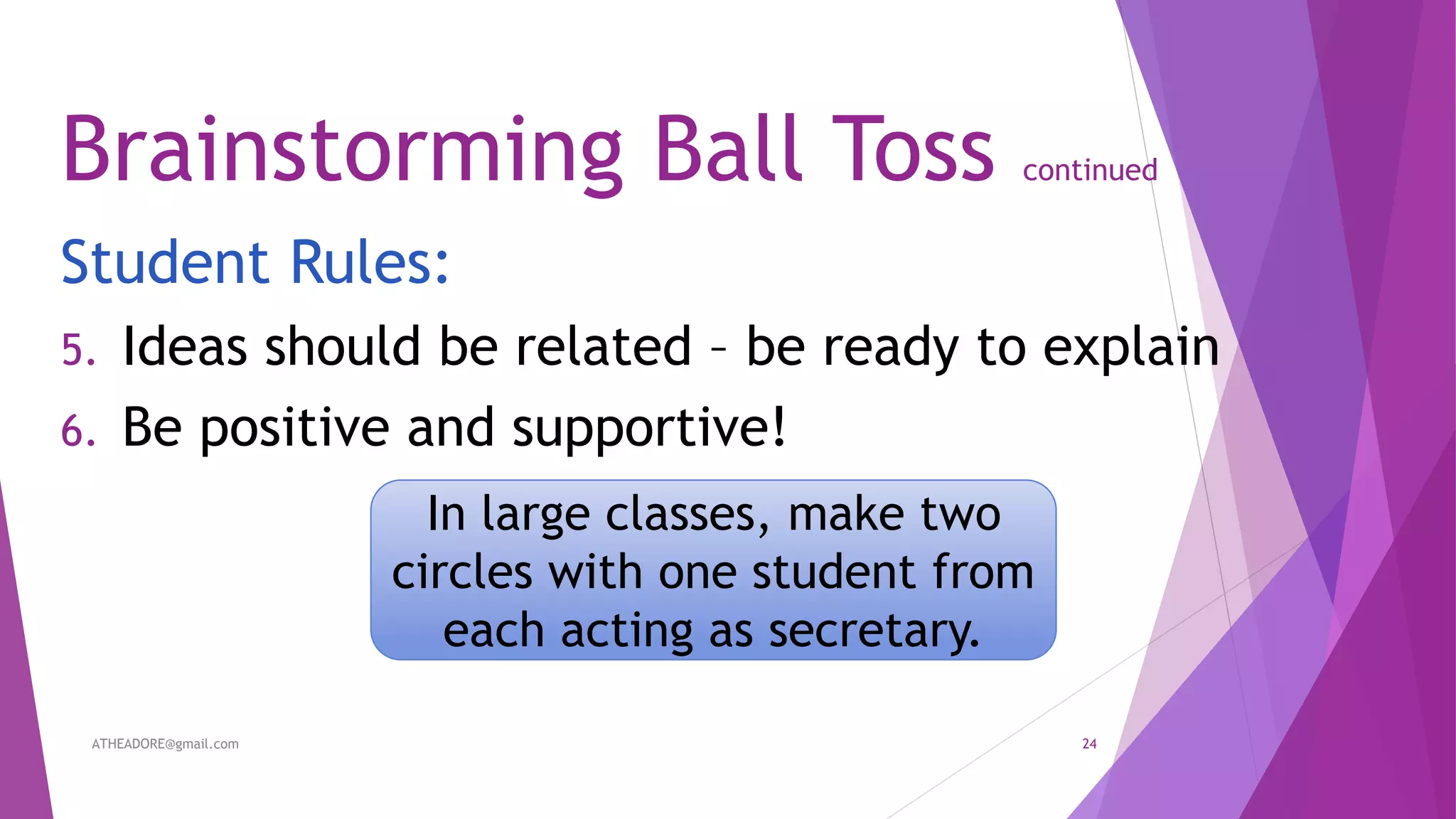 Brainstorming Ball Toss continued
Student Rules:
5. Ideas should be related – be ready to explain
6. Be positive and supportive!
In large classes, make two
circles with one student from
each acting as secretary.
ATHEADORE@gmail.com 24
 