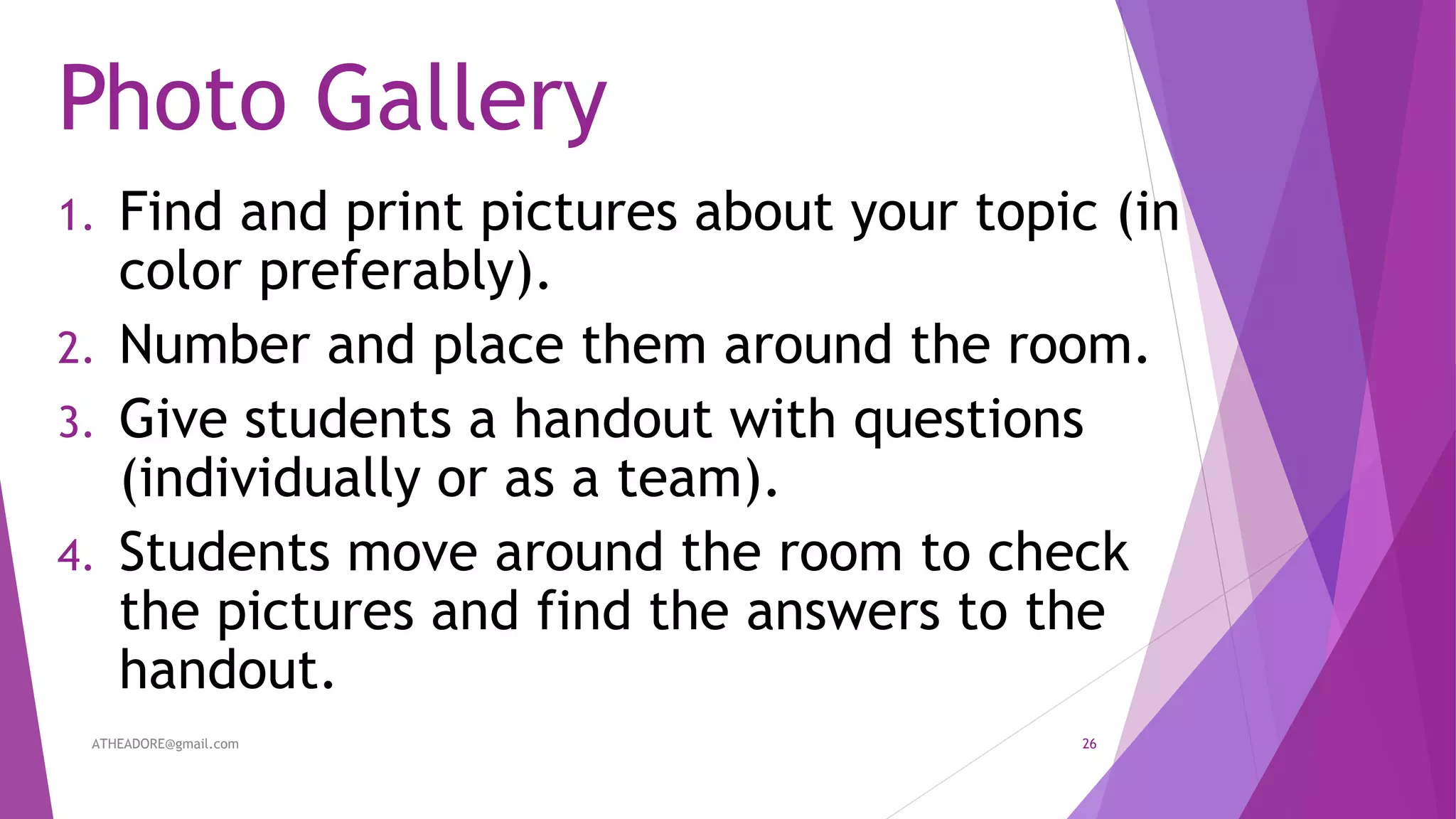Photo Gallery
1. Find and print pictures about your topic (in
color preferably).
2. Number and place them around the room.
3. Give students a handout with questions
(individually or as a team).
4. Students move around the room to check
the pictures and find the answers to the
handout.
ATHEADORE@gmail.com 26
 