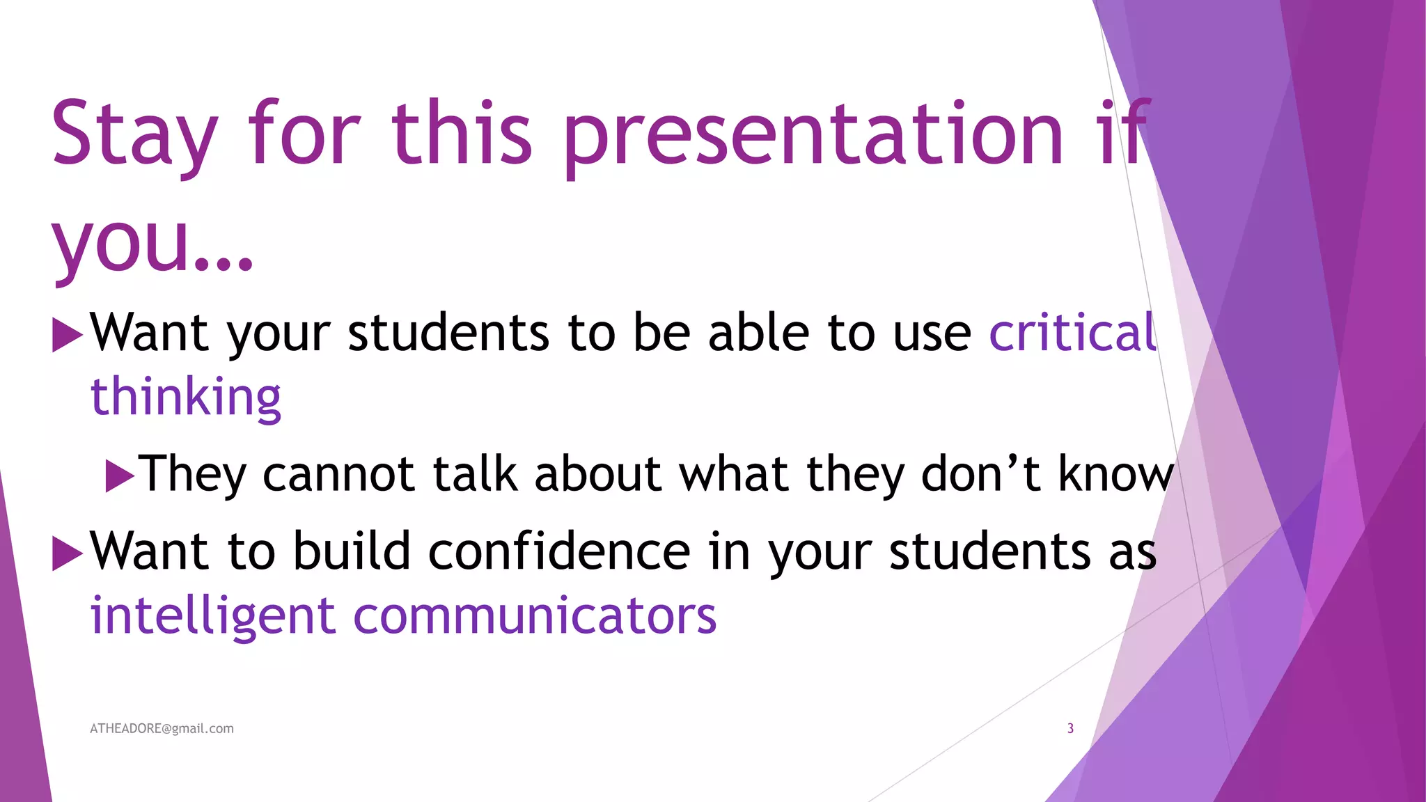 Stay for this presentation if
you…
Want your students to be able to use critical
thinking
They cannot talk about what they don’t know
Want to build confidence in your students as
intelligent communicators
ATHEADORE@gmail.com 3
 