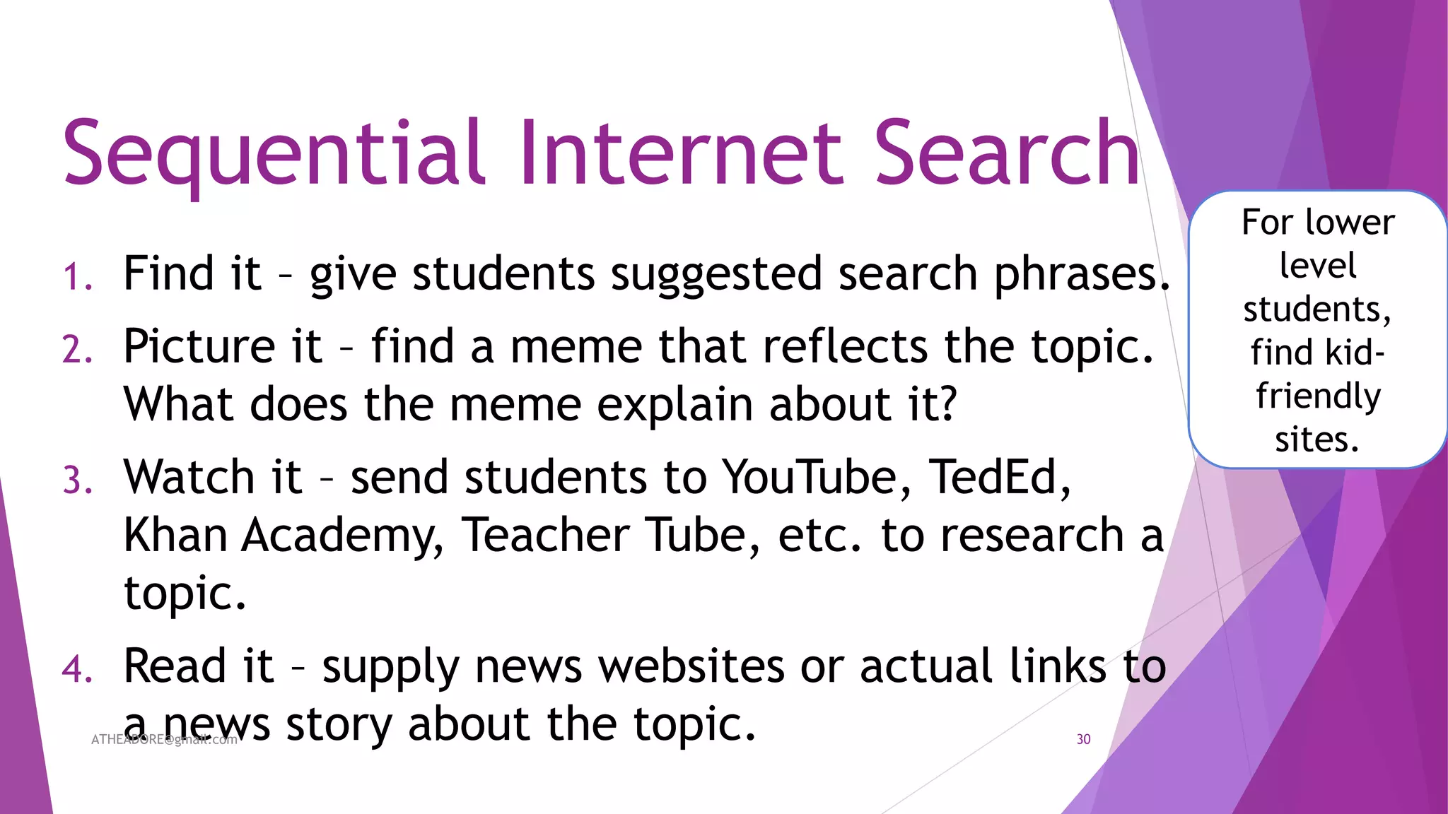 Sequential Internet Search
1. Find it – give students suggested search phrases.
2. Picture it – find a meme that reflects the topic.
What does the meme explain about it?
3. Watch it – send students to YouTube, TedEd,
Khan Academy, Teacher Tube, etc. to research a
topic.
4. Read it – supply news websites or actual links to
a news story about the topic.
For lower
level
students,
find kid-
friendly
sites.
ATHEADORE@gmail.com 30
 