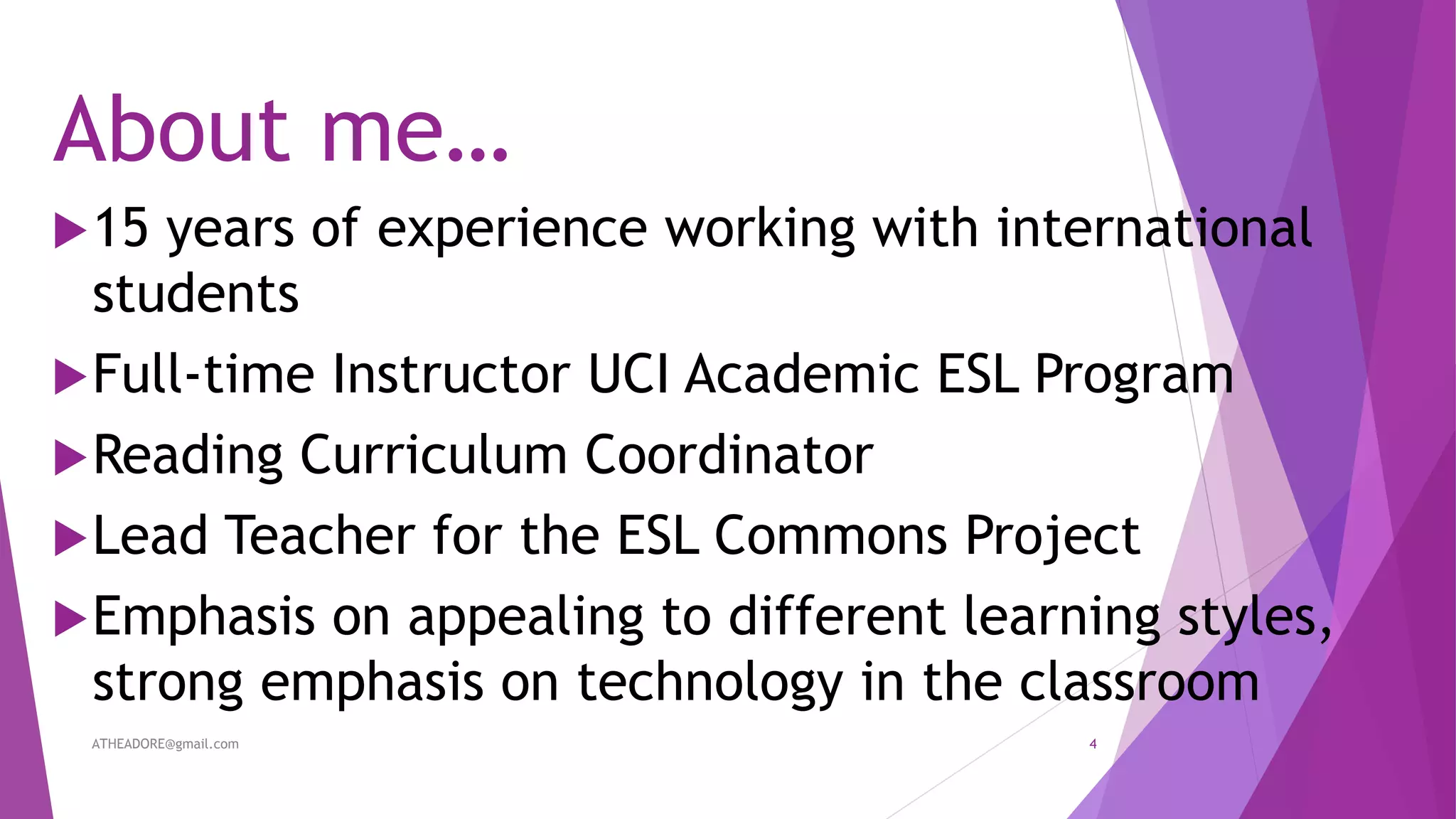 About me…
15 years of experience working with international
students
Full-time Instructor UCI Academic ESL Program
Reading Curriculum Coordinator
Lead Teacher for the ESL Commons Project
Emphasis on appealing to different learning styles,
strong emphasis on technology in the classroom
ATHEADORE@gmail.com 4
 