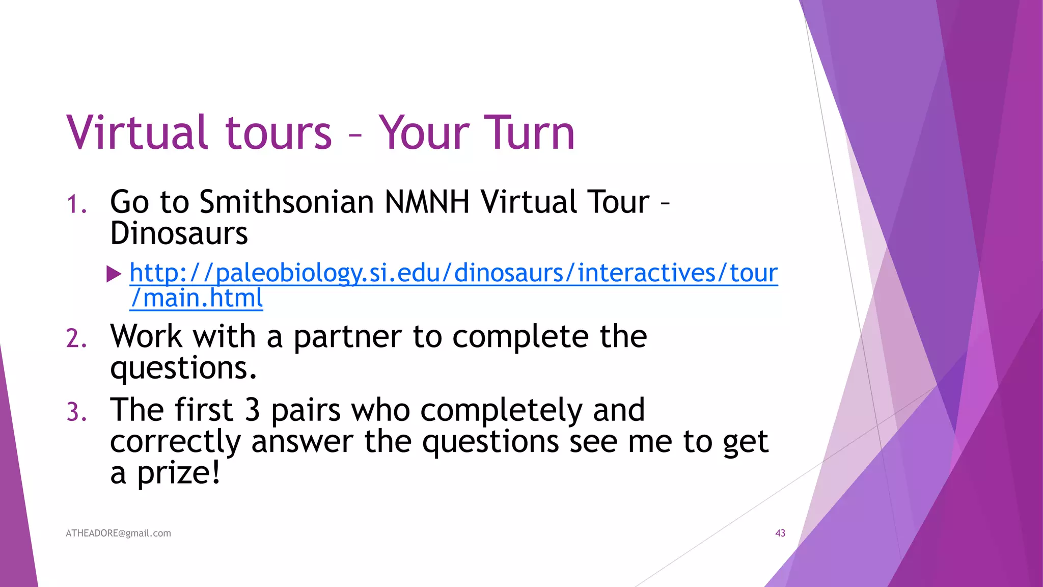 Virtual tours – Your Turn
1. Go to Smithsonian NMNH Virtual Tour –
Dinosaurs
 http://paleobiology.si.edu/dinosaurs/interactives/tour
/main.html
2. Work with a partner to complete the
questions.
3. The first 3 pairs who completely and
correctly answer the questions see me to get
a prize!
ATHEADORE@gmail.com 43
 