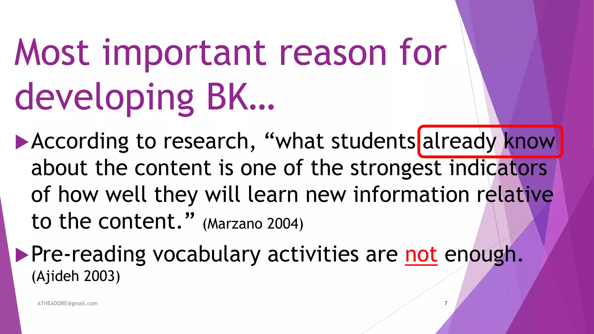 Most important reason for
developing BK…
According to research, “what students already know
about the content is one of the strongest indicators
of how well they will learn new information relative
to the content.” (Marzano 2004)
Pre-reading vocabulary activities are not enough.
(Ajideh 2003)
ATHEADORE@gmail.com 7
 