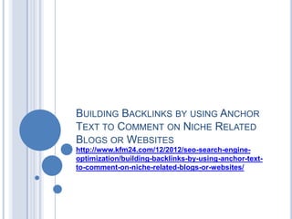 BUILDING BACKLINKS BY USING ANCHOR
TEXT TO COMMENT ON NICHE RELATED
BLOGS OR WEBSITES
http://www.kfm24.com/12/2012/seo-search-engine-
optimization/building-backlinks-by-using-anchor-text-
to-comment-on-niche-related-blogs-or-websites/
 