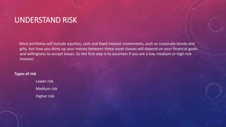 UNDERSTAND RISK
Most portfolios will include equities, cash and fixed interest investments, such as corporate bonds and
gilts, but how you divvy up your money between these asset classes will depend on your financial goals
and willingness to accept losses. So the first step is to ascertain if you are a low, medium or high-risk
investor.
Types of risk
Lower risk
Medium risk
Higher risk
 