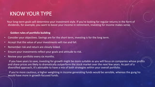 KNOW YOUR TYPE
Your long-term goals will determine your investment style. If you're looking for regular returns in the form of
dividends, for example, you want to boost your income in retirement, investing for income makes sense.
Golden rules of portfolio building
• Consider your objectives. Savings are for the short term, investing is for the long term.
• Accept that the value of your investments will rise and fall.
• Remember risk and return are closely linked.
• Ensure your investments reflect your goals and attitude to risk.
• Review your portfolio every six months.
If you have years to save, investing for growth might be more suitable as you will focus on companies whose profits
and share prices are likely to dramatically outperform the stock market over the next few years. As part of a
diversified approach, it's advisable to have a mix of both strategies within your overall portfolio.
If you're more cautious, a higher weighting in income generating funds would be sensible, whereas the gung ho
would have more in growth-focused funds.
 