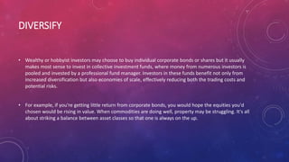 DIVERSIFY
• Wealthy or hobbyist investors may choose to buy individual corporate bonds or shares but it usually
makes most sense to invest in collective investment funds, where money from numerous investors is
pooled and invested by a professional fund manager. Investors in these funds benefit not only from
increased diversification but also economies of scale, effectively reducing both the trading costs and
potential risks.
• For example, if you're getting little return from corporate bonds, you would hope the equities you'd
chosen would be rising in value. When commodities are doing well, property may be struggling. It's all
about striking a balance between asset classes so that one is always on the up.
 