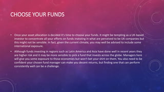 CHOOSE YOUR FUNDS
• Once your asset allocation is decided it's time to choose your funds. It might be tempting as a UK-based
investor to concentrate all your efforts on funds investing in what are perceived to be UK companies but
this might not be sensible. In fact, given the current climate, you may well be advised to include some
international exposure.
• Although funds investing in regions such as Latin America and Asia have done well in recent years they
are higher risk and it may be more sensible to pick a fund that invests across the globe. Managers here
will give you some exposure to those economies but won't bet your shirt on them. You also need to be
confident your chosen fund manager can make you decent returns, but finding one that can perform
consistently well can be a challenge.
 