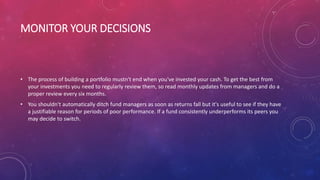 MONITOR YOUR DECISIONS
• The process of building a portfolio mustn't end when you've invested your cash. To get the best from
your investments you need to regularly review them, so read monthly updates from managers and do a
proper review every six months.
• You shouldn't automatically ditch fund managers as soon as returns fall but it's useful to see if they have
a justifiable reason for periods of poor performance. If a fund consistently underperforms its peers you
may decide to switch.
 