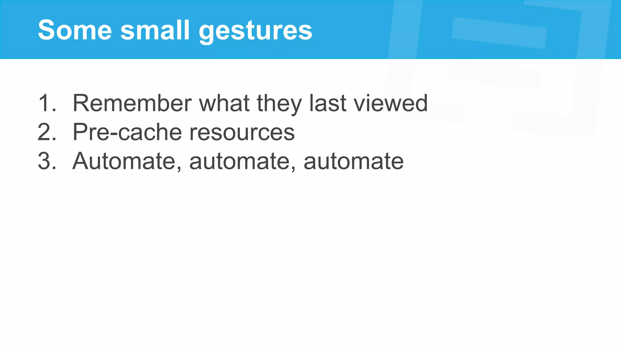 Some small gestures
1. Remember what they last viewed
2. Pre-cache resources
3. Automate, automate, automate
 
