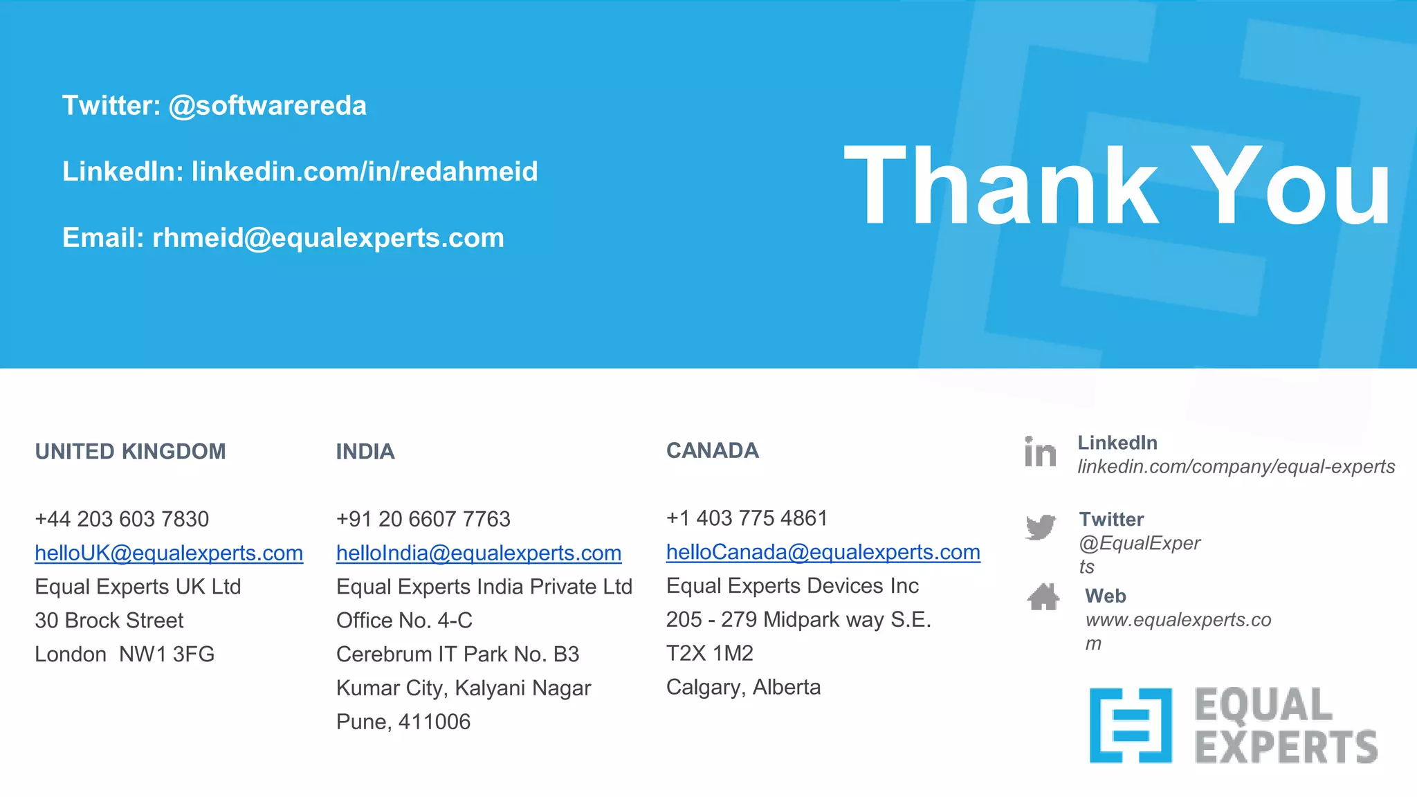 Thank You
Twitter
@EqualExper
ts
LinkedIn
linkedin.com/company/equal-experts
UNITED KINGDOM
+44 203 603 7830
helloUK@equalexperts.com
Equal Experts UK Ltd
30 Brock Street
London NW1 3FG
INDIA
+91 20 6607 7763
helloIndia@equalexperts.com
Equal Experts India Private Ltd
Office No. 4-C
Cerebrum IT Park No. B3
Kumar City, Kalyani Nagar
Pune, 411006
Web
www.equalexperts.co
m
CANADA
+1 403 775 4861
helloCanada@equalexperts.com
Equal Experts Devices Inc
205 - 279 Midpark way S.E.
T2X 1M2
Calgary, Alberta
Twitter: @softwarereda
LinkedIn: linkedin.com/in/redahmeid
Email: rhmeid@equalexperts.com
 