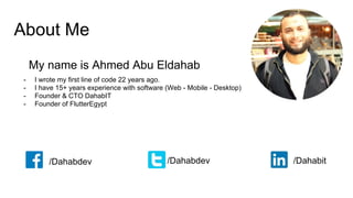 About Me
My name is Ahmed Abu Eldahab
- I wrote my first line of code 22 years ago.
- I have 15+ years experience with software (Web - Mobile - Desktop)
- Founder & CTO DahabIT
- Founder of FlutterEgypt
/Dahabdev /Dahabdev /Dahabit
 