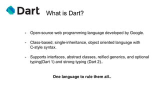 What is Dart?
One language to rule them all..
- Open-source web programming language developed by Google.
- Class-based, single-inheritance, object oriented language with
C-style syntax.
- Supports interfaces, abstract classes, reified generics, and optional
typing(Dart 1) and strong typing (Dart 2)..
 