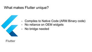 What makes Flutter unique?
Flutter
- Compiles to Native Code (ARM Binary code)
- No reliance on OEM widgets
- No bridge ne...