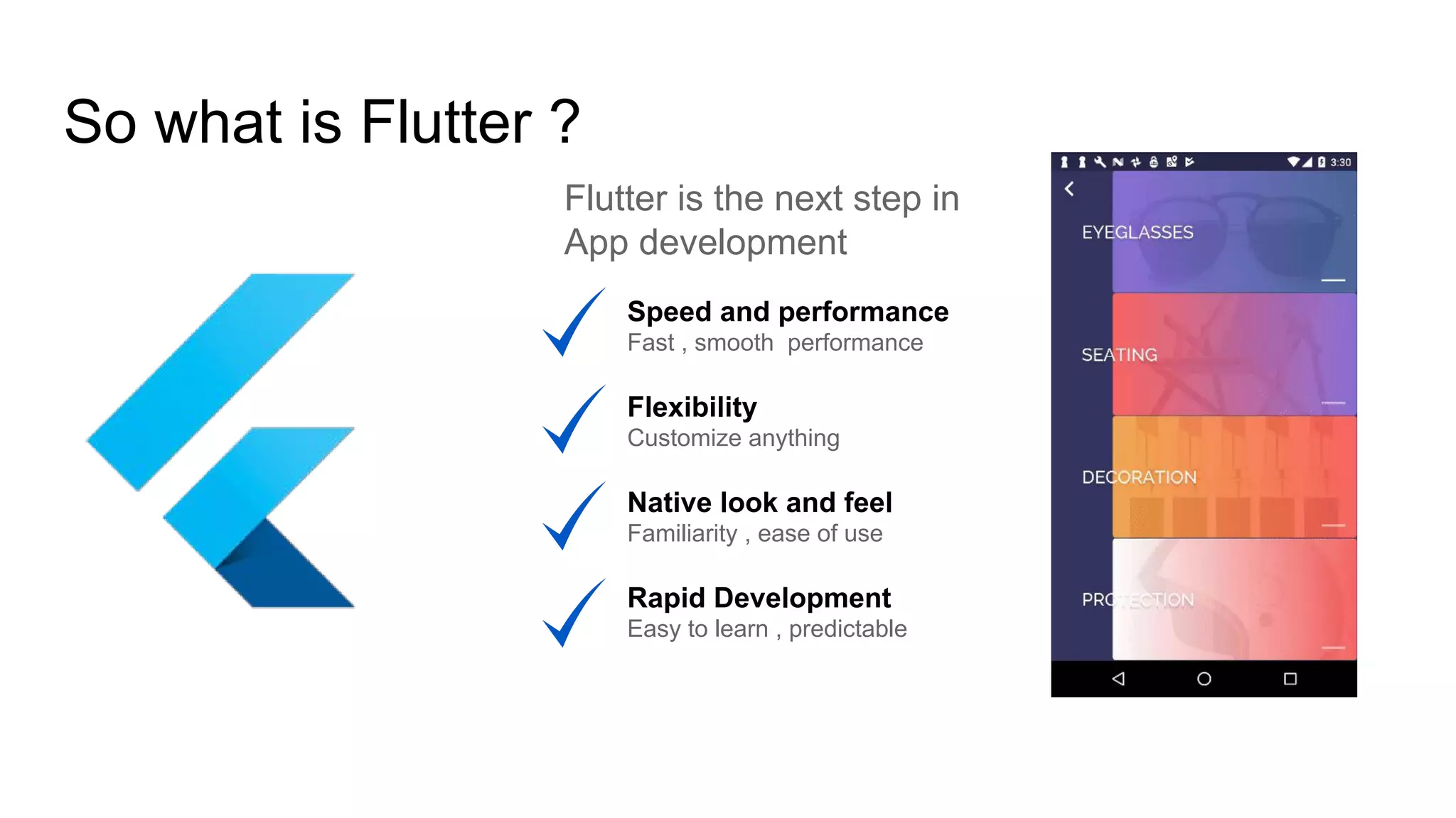 So what is Flutter ?
Flutter is the next step in
App development
Speed and performance
Fast , smooth performance
Flexibility
Customize anything
Native look and feel
Familiarity , ease of use
Rapid Development
Easy to learn , predictable
 