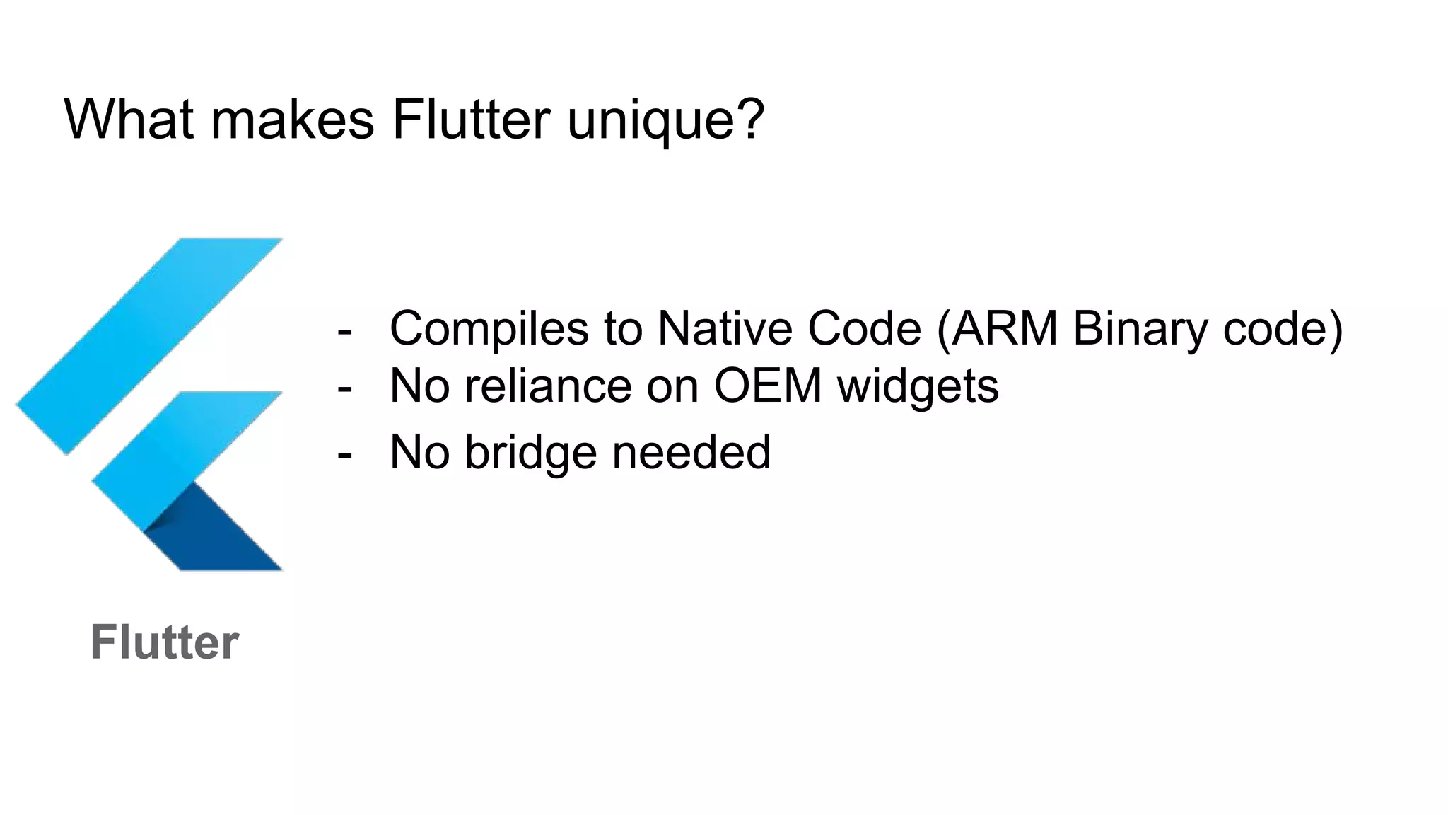 What makes Flutter unique?
Flutter
- Compiles to Native Code (ARM Binary code)
- No reliance on OEM widgets
- No bridge needed
 