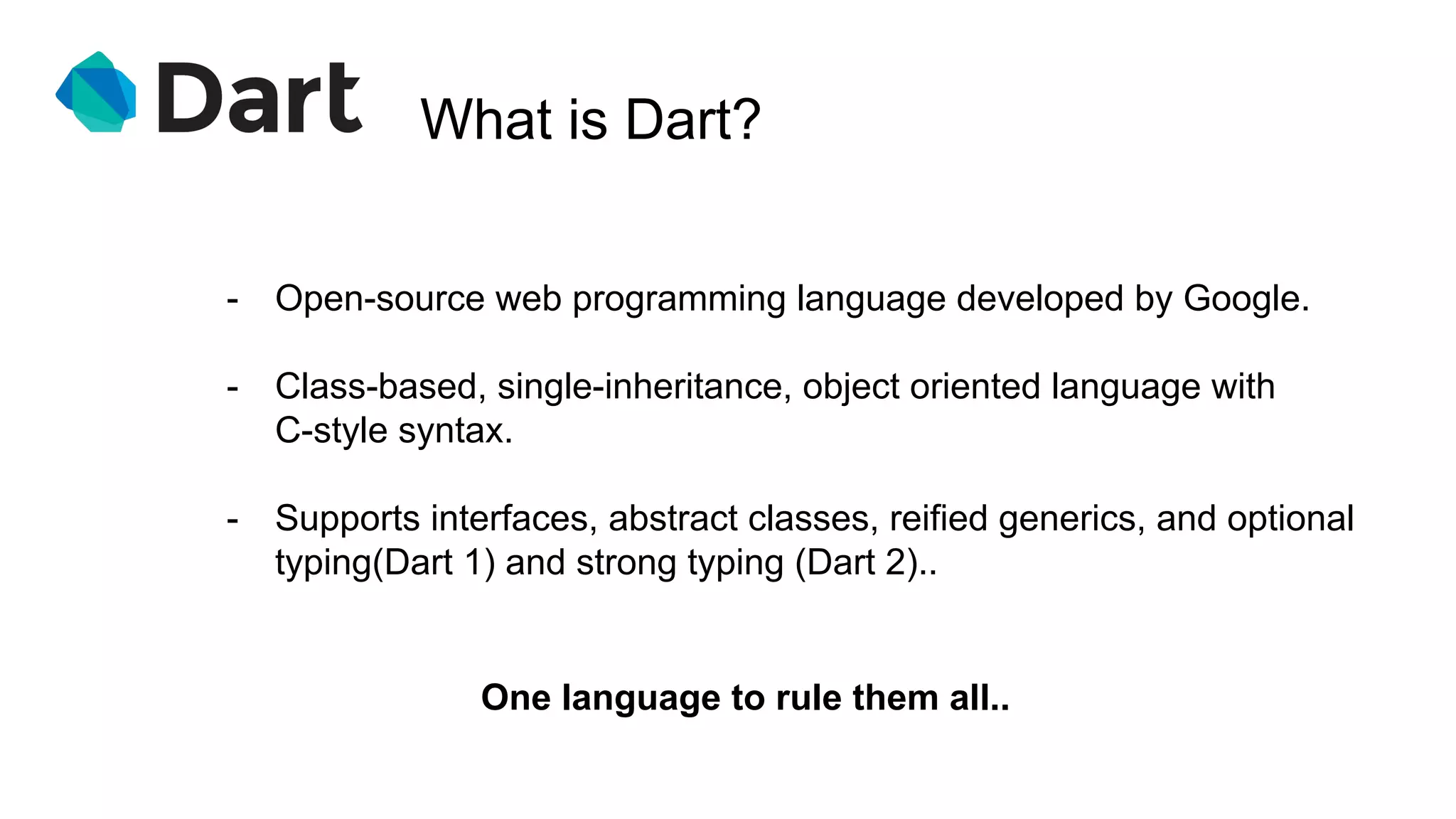 What is Dart?
One language to rule them all..
- Open-source web programming language developed by Google.
- Class-based, single-inheritance, object oriented language with
C-style syntax.
- Supports interfaces, abstract classes, reified generics, and optional
typing(Dart 1) and strong typing (Dart 2)..
 