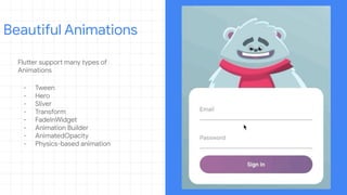 Flutter support many types of
Animations
- Tween
- Hero
- Sliver
- Transform
- FadeInWidget
- Animation Builder
- AnimatedOpacity
- Physics-based animation
Beautiful Animations
 