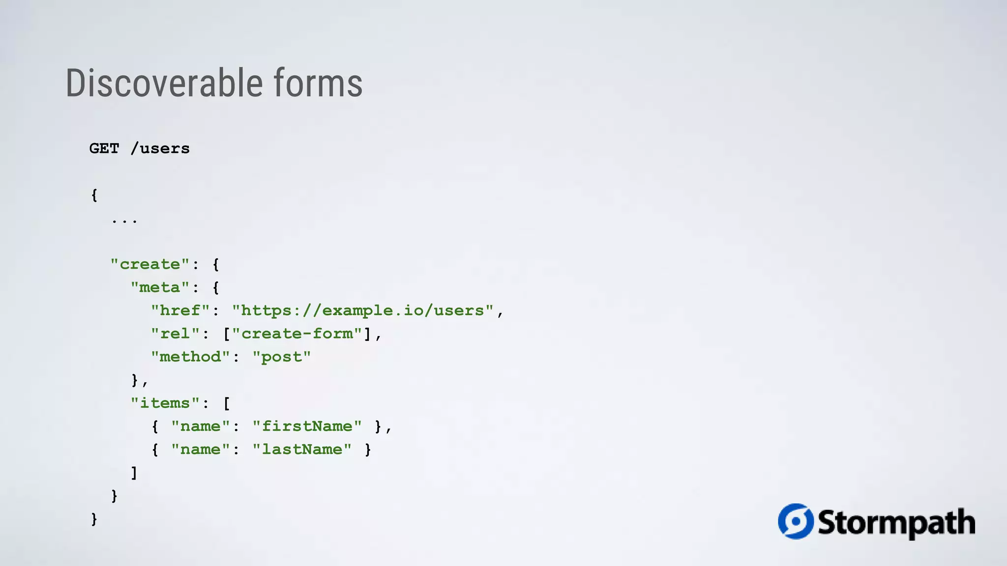 Discoverable forms
GET /users
{
...
"create": {
"meta": {
"href": "https://example.io/users",
"rel": ["create-form"],
"method": "post"
},
"items": [
{ "name": "firstName" },
{ "name": "lastName" }
]
}
}
 