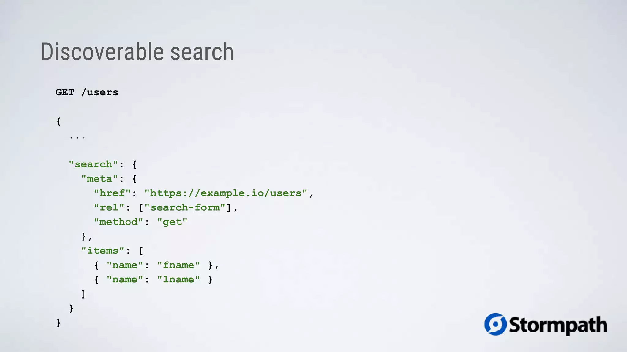 Discoverable search
GET /users
{
...
"search": {
"meta": {
"href": "https://example.io/users",
"rel": ["search-form"],
"method": "get"
},
"items": [
{ "name": "fname" },
{ "name": "lname" }
]
}
}
 