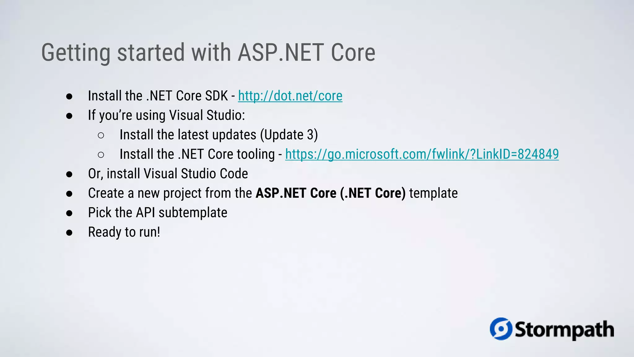 ● Install the .NET Core SDK - http://dot.net/core
● If you’re using Visual Studio:
○ Install the latest updates (Update 3)
○ Install the .NET Core tooling - https://go.microsoft.com/fwlink/?LinkID=824849
● Or, install Visual Studio Code
● Create a new project from the ASP.NET Core (.NET Core) template
● Pick the API subtemplate
● Ready to run!
Getting started with ASP.NET Core
 