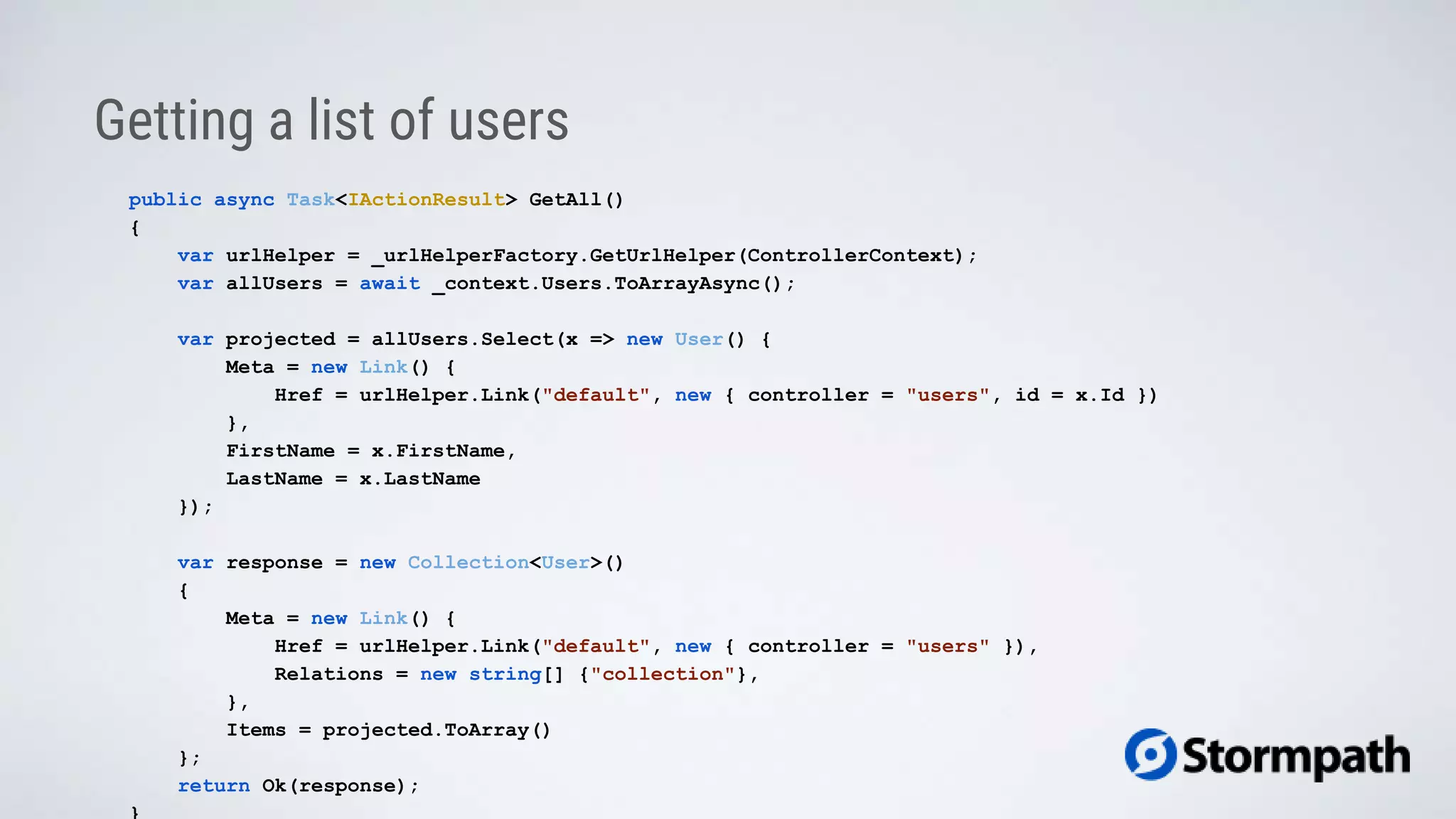 Getting a list of users
public async Task<IActionResult> GetAll()
{
var urlHelper = _urlHelperFactory.GetUrlHelper(ControllerContext);
var allUsers = await _context.Users.ToArrayAsync();
var projected = allUsers.Select(x => new User() {
Meta = new Link() {
Href = urlHelper.Link("default", new { controller = "users", id = x.Id })
},
FirstName = x.FirstName,
LastName = x.LastName
});
var response = new Collection<User>()
{
Meta = new Link() {
Href = urlHelper.Link("default", new { controller = "users" }),
Relations = new string[] {"collection"},
},
Items = projected.ToArray()
};
return Ok(response);
 