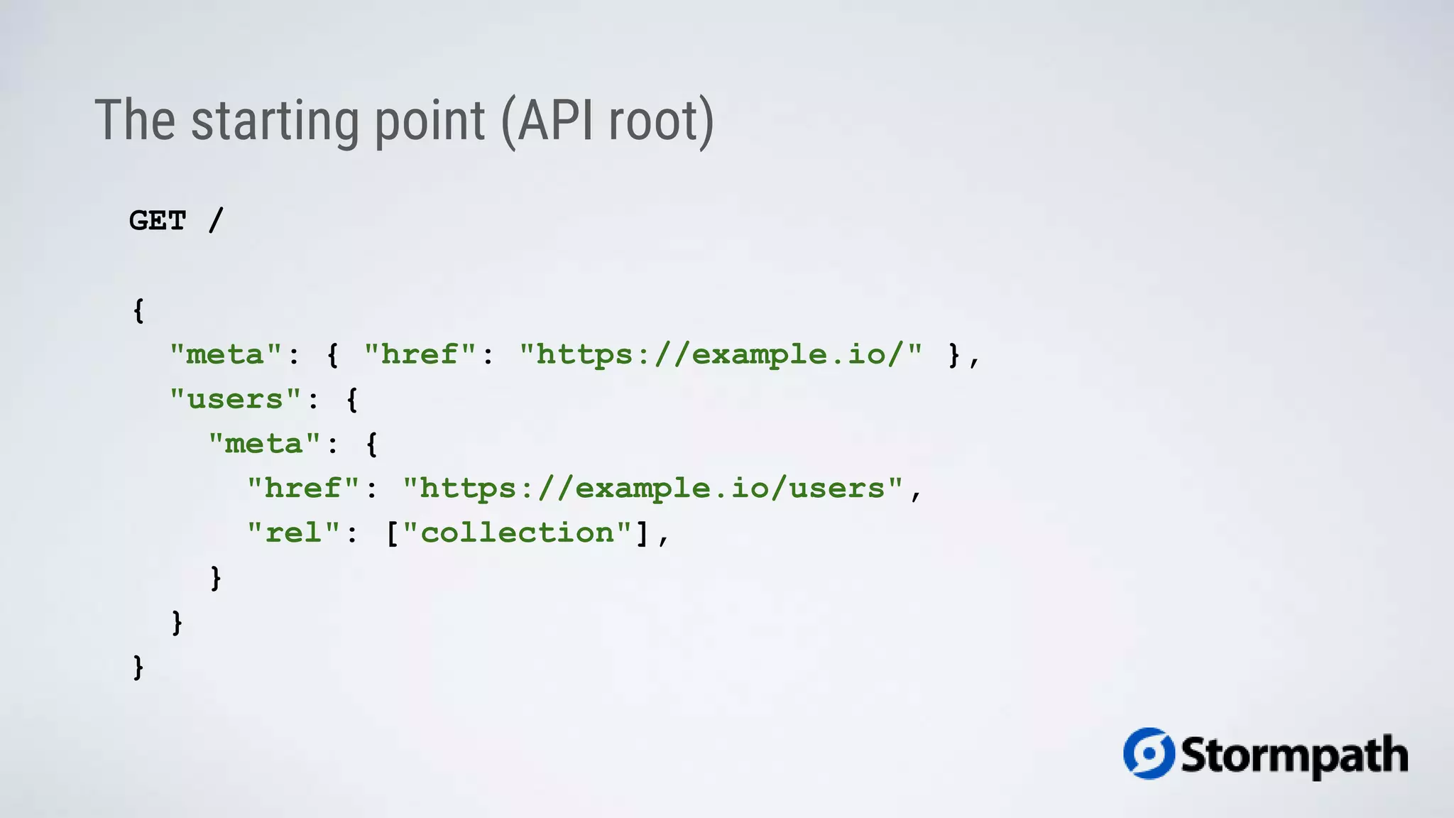 The starting point (API root)
GET /
{
"meta": { "href": "https://example.io/" },
"users": {
"meta": {
"href": "https://example.io/users",
"rel": ["collection"],
}
}
}
 