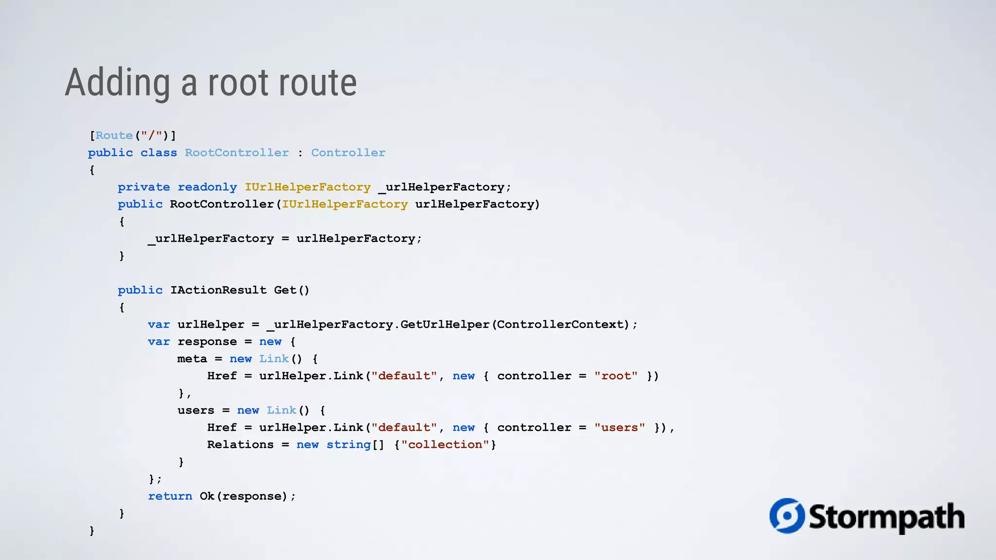 Adding a root route
[Route("/")]
public class RootController : Controller
{
private readonly IUrlHelperFactory _urlHelperFactory;
public RootController(IUrlHelperFactory urlHelperFactory)
{
_urlHelperFactory = urlHelperFactory;
}
public IActionResult Get()
{
var urlHelper = _urlHelperFactory.GetUrlHelper(ControllerContext);
var response = new {
meta = new Link() {
Href = urlHelper.Link("default", new { controller = "root" })
},
users = new Link() {
Href = urlHelper.Link("default", new { controller = "users" }),
Relations = new string[] {"collection"}
}
};
return Ok(response);
}
}
 