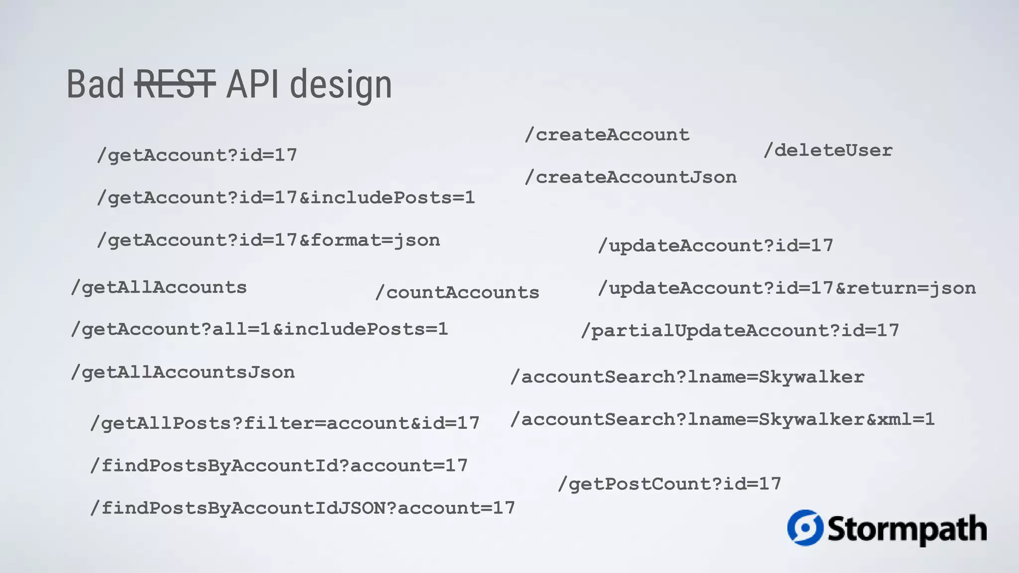 /getAccount?id=17
Bad REST API design
/getAccount?all=1&includePosts=1
/getAllAccounts
/updateAccount?id=17
/createAccount
/findPostsByAccountId?account=17
/accountSearch?lname=Skywalker
/getAccount?id=17&includePosts=1
/getAccount?id=17&format=json
/getAllAccountsJson
/updateAccount?id=17&return=json
/createAccountJson
/accountSearch?lname=Skywalker&xml=1
/findPostsByAccountIdJSON?account=17
/getAllPosts?filter=account&id=17
/countAccounts
/partialUpdateAccount?id=17
/getPostCount?id=17
/deleteUser
 