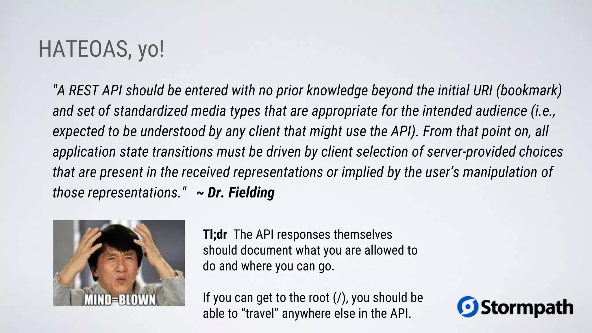 HATEOAS, yo!
"A REST API should be entered with no prior knowledge beyond the initial URI (bookmark)
and set of standardized media types that are appropriate for the intended audience (i.e.,
expected to be understood by any client that might use the API). From that point on, all
application state transitions must be driven by client selection of server-provided choices
that are present in the received representations or implied by the user’s manipulation of
those representations." ~ Dr. Fielding
Tl;dr The API responses themselves
should document what you are allowed to
do and where you can go.
If you can get to the root (/), you should be
able to “travel” anywhere else in the API.
 