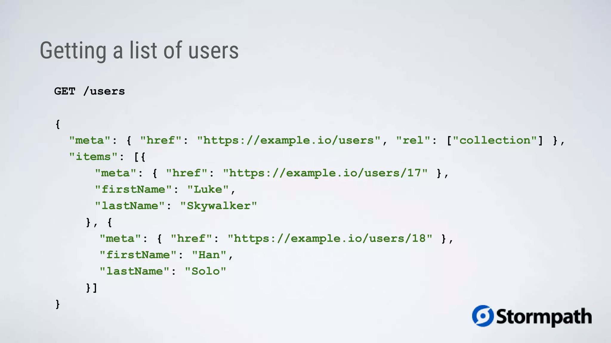 Getting a list of users
GET /users
{
"meta": { "href": "https://example.io/users", "rel": ["collection"] },
"items": [{
"meta": { "href": "https://example.io/users/17" },
"firstName": "Luke",
"lastName": "Skywalker"
}, {
"meta": { "href": "https://example.io/users/18" },
"firstName": "Han",
"lastName": "Solo"
}]
}
 