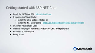 ● Install the .NET Core SDK - http://dot.net/core
● If you’re using Visual Studio:
○ Install the latest updates (Update 3)
○ Install the .NET Core tooling - https://go.microsoft.com/fwlink/?LinkID=824849
● Or, install Visual Studio Code
● Create a new project from the ASP.NET Core (.NET Core) template
● Pick the API subtemplate
● Ready to run!
Getting started with ASP.NET Core
 