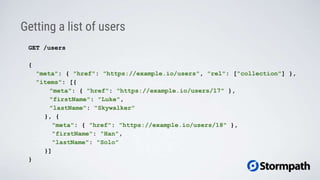 Getting a list of users
GET /users
{
"meta": { "href": "https://example.io/users", "rel": ["collection"] },
"items": [{
"meta": { "href": "https://example.io/users/17" },
"firstName": "Luke",
"lastName": "Skywalker"
}, {
"meta": { "href": "https://example.io/users/18" },
"firstName": "Han",
"lastName": "Solo"
}]
}
 