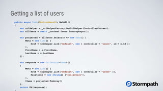 Getting a list of users
public async Task<IActionResult> GetAll()
{
var urlHelper = _urlHelperFactory.GetUrlHelper(ControllerContext);
var allUsers = await _context.Users.ToArrayAsync();
var projected = allUsers.Select(x => new User() {
Meta = new Link() {
Href = urlHelper.Link("default", new { controller = "users", id = x.Id })
},
FirstName = x.FirstName,
LastName = x.LastName
});
var response = new Collection<User>()
{
Meta = new Link() {
Href = urlHelper.Link("default", new { controller = "users" }),
Relations = new string[] {"collection"},
},
Items = projected.ToArray()
};
return Ok(response);
 