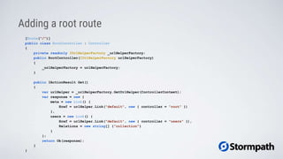 Adding a root route
[Route("/")]
public class RootController : Controller
{
private readonly IUrlHelperFactory _urlHelperFactory;
public RootController(IUrlHelperFactory urlHelperFactory)
{
_urlHelperFactory = urlHelperFactory;
}
public IActionResult Get()
{
var urlHelper = _urlHelperFactory.GetUrlHelper(ControllerContext);
var response = new {
meta = new Link() {
Href = urlHelper.Link("default", new { controller = "root" })
},
users = new Link() {
Href = urlHelper.Link("default", new { controller = "users" }),
Relations = new string[] {"collection"}
}
};
return Ok(response);
}
}
 