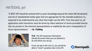 HATEOAS, yo!
"A REST API should be entered with no prior knowledge beyond the initial URI (bookmark)
and set of standardized media types that are appropriate for the intended audience (i.e.,
expected to be understood by any client that might use the API). From that point on, all
application state transitions must be driven by client selection of server-provided choices
that are present in the received representations or implied by the user’s manipulation of
those representations." ~ Dr. Fielding
Tl;dr The API responses themselves
should document what you are allowed to
do and where you can go.
If you can get to the root (/), you should be
able to “travel” anywhere else in the API.
 