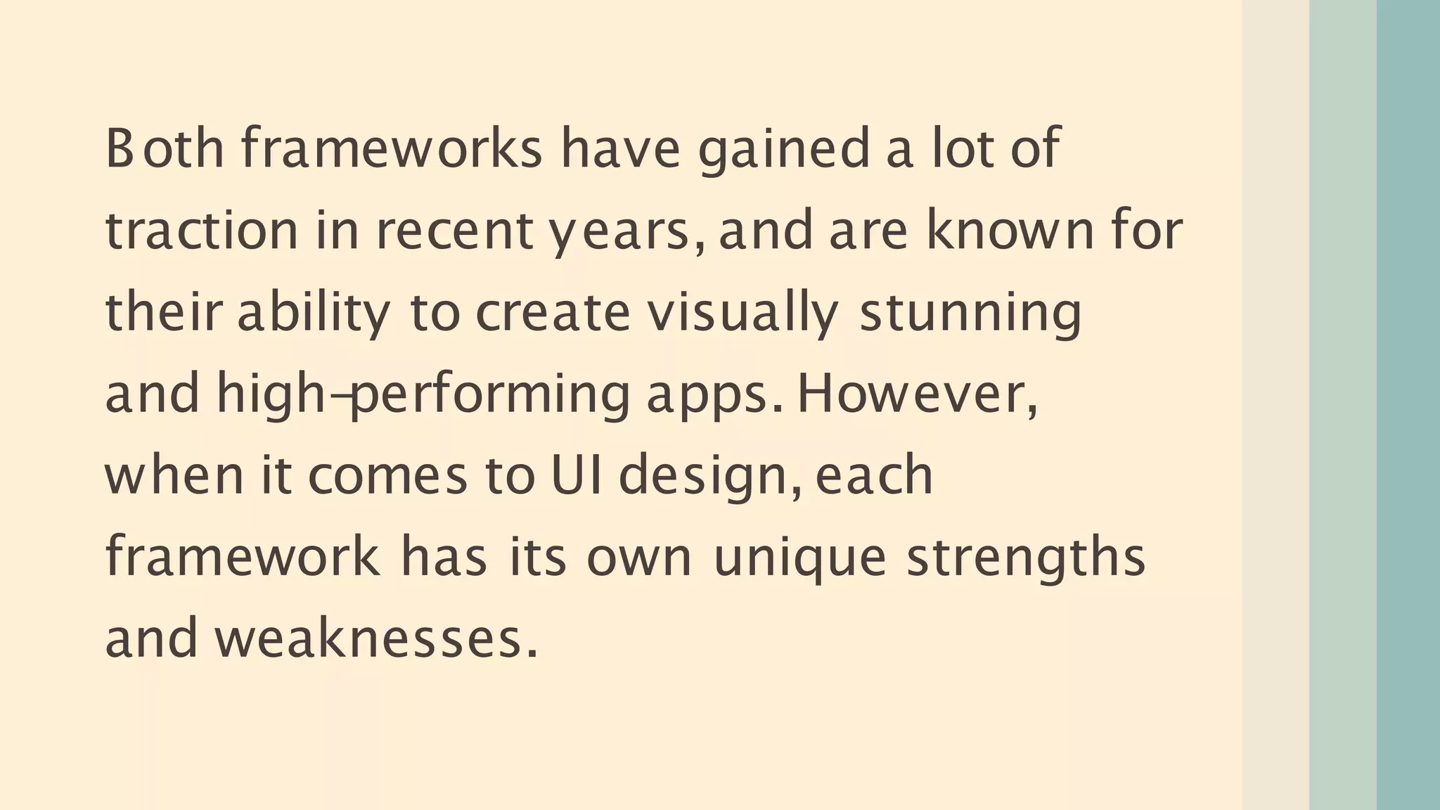 Both frameworks have gained a lot of
traction in recent years, and are known for
their ability to create visually stunning
and high-
performing apps. However,
when it comes to UI design, each
framework has its own unique strengths
and weaknesses.
 