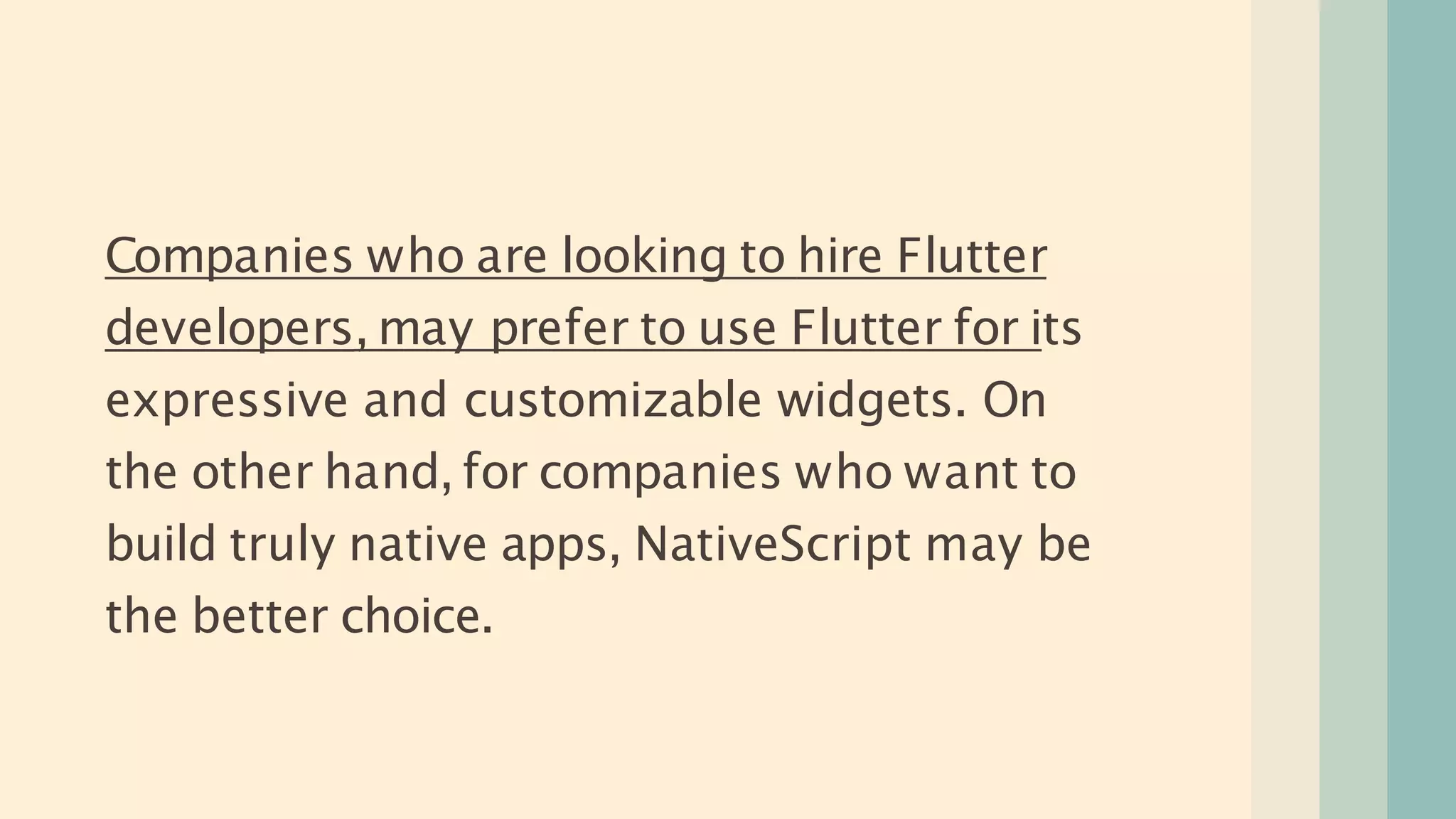 Companies who are looking to hire Flutter
developers, may prefer to use Flutter for its
expressive and customizable widgets. On
the other hand, for companies who want to
build truly native apps, NativeScript may be
the better choice.
 
